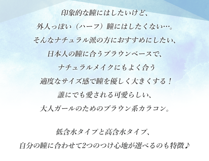 印象的な瞳にはしたいけど、外人っぽい(ハーフ)瞳にはしたくない…。そんなナチュラル派の方におすすめしたい、日本人の瞳に合うブラウンベースで、ナチュラルメイクにもよく合う適度なサイズ感で瞳を優しく大きくする!誰にでも愛される可愛らしい、大人ガールのためのブラウン系カラコン。 低含水タイプと高含水タイプ、自分の瞳に合わせて2つのつけ心地が選べるのも特徴♪