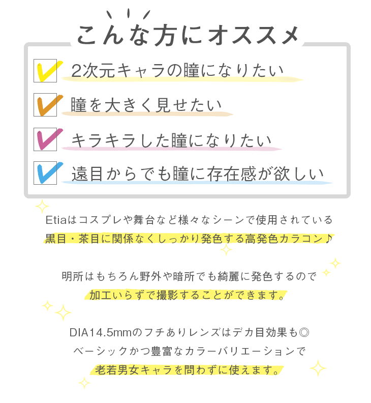 こんな方にオススメ 2次元キャラの瞳になりたい、瞳を大きく見せたい、キラキラした瞳になりたい、遠目からでも瞳に存在感が欲しい Etiaはコスプレや舞台など様々なシーンで使用されている黒目・茶目に関係なくしっかり発色する高発色カラコン♪明所はもちろん野外や暗所でも綺麗に発色するので加工いらずで撮影することができます。DIA14.5mmのフチありレンズはデカ目効果も◎ベーシックかつ豊富なカラーバリエーションで老若男女キャラを問わずに使えます。
