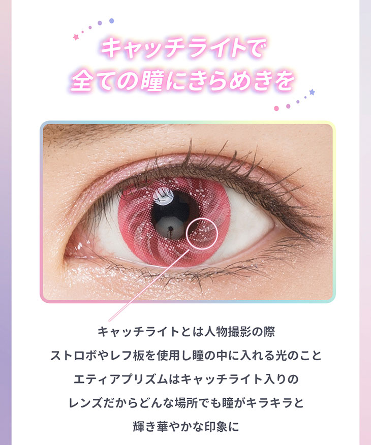 キャッチライトで全ての瞳にきらめきを。キャッチライトとは人物撮影の際ストロボやレフ板を使用し瞳の中に入れる光のこと。エティアプリズムはキャッチライト入りのレンズだからどんな場所でも瞳がキラキラと輝き華やかな印象に見せてくれる