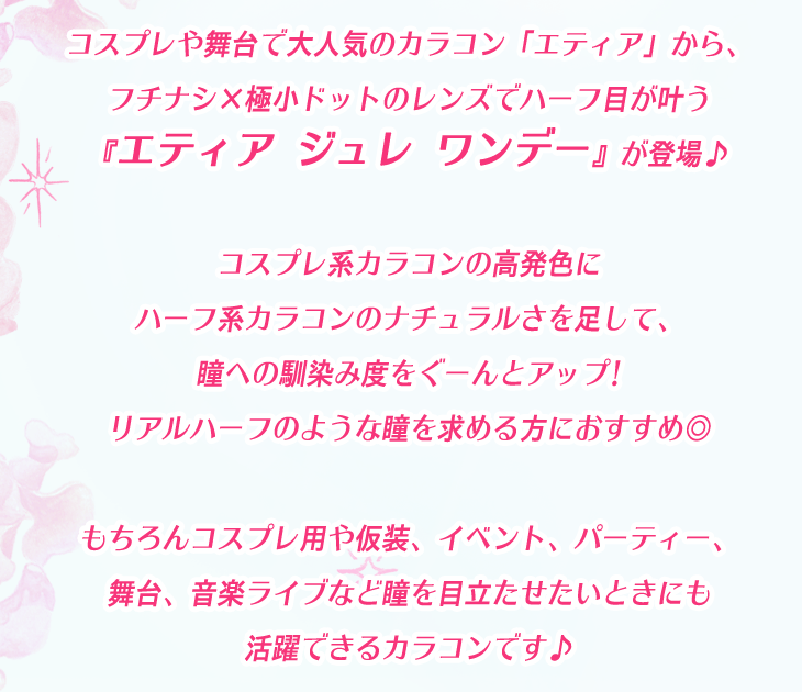 コスプレや舞台で大人気のカラコン「エティア」から、フチナシ×極小ドットのレンズでハーフ目が叶う『エティア ジュレ ワンデー』が登場♪コスプレ系カラコンの高発色にハーフ系カラコンのナチュラルさを足して、瞳への馴染み度をぐーんとアップ!リアルハーフのような瞳を求める方におすすめ◎もちろんコスプレ用や仮装、イベント、パーティー、舞台、音楽ライブなど瞳を目立たせたいときにも活躍できるカラコンです♪