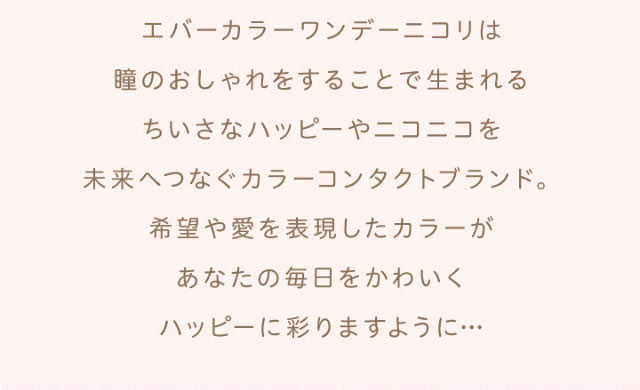 エバーカラーワンデーニコリは瞳のおしゃれをすることで生まれるちいさなハッピーやニコニコを未来へつなぐカラーコンタクトブランド。希望や愛を表現したカラーがあなたの毎日をかわいくハッピーに彩りますように|エバーカラーワンデーニコリ(EverColor1day nicori)/ワンデーカラコン