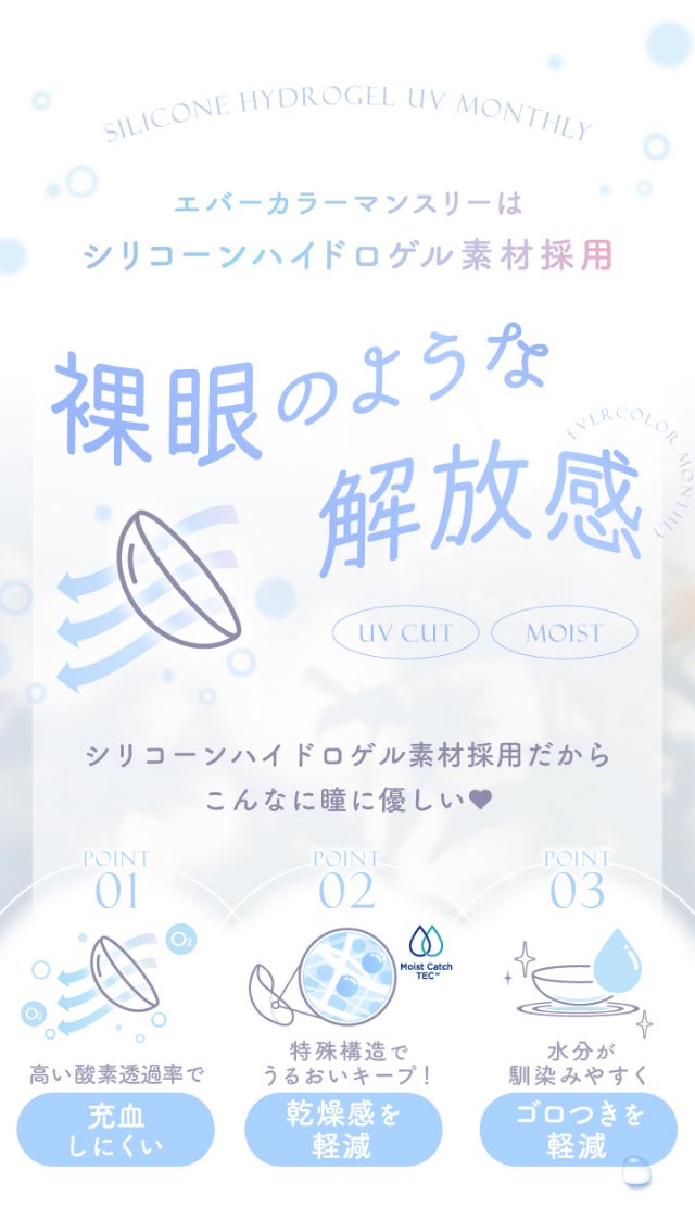 エバーカラーマンスリーはシリコーンハイドロゲル素材採用,裸眼のような解放感,シリコーンはおどろげる素材だからこんなに瞳にやさしい♡充血しにくい,乾燥感を軽減,ゴロつきを軽減|新木優子イメージモデルのマンスリーカラコン【エバーカラーワンマンス(Ever Color 1MONTH)】エバーカラーマンスリー カラコン マンスリーカラコン 1month 2枚入り 度あり・度なし  DIA14.5mm UVカット モイスト シリコーンハイドロゲル素材