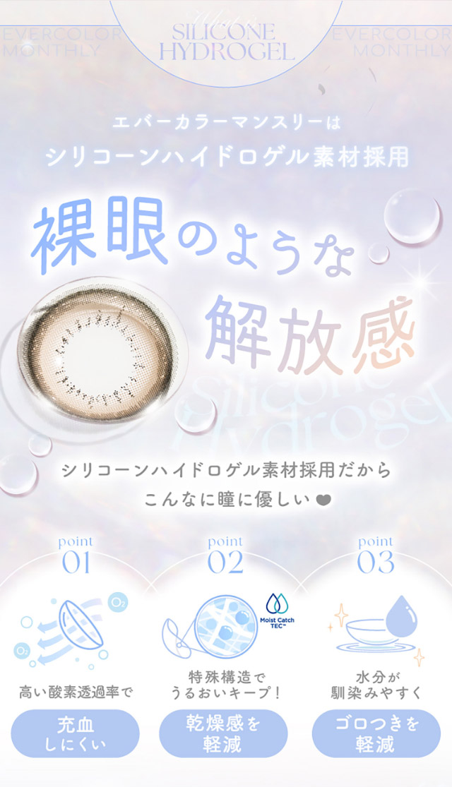エバーカラーマンスリーはシリコーンハイドロゲル採用,裸眼のような開放感,シリーコーンハイドロゲル素材採用だからこんなに瞳に優しい♡高い酸素透過率で充血しにくい,特殊構造でうるおいキープ,水分が馴染みやすくゴロつきを軽減|新木優子イメージモデルのマンスリーカラコン【エバーカラーワンマンス(Ever Color 1MONTH)】エバーカラーマンスリー カラコン マンスリーカラコン 1month 2枚入り 度あり・度なし  DIA14.5mm UVカット モイスト シリコーンハイドロゲル素材