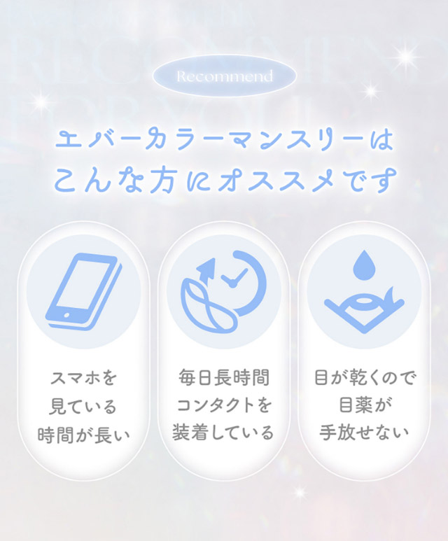 エバーカラーマンスリーはこんな方にオススメです,スマホを見ている時間が長い,毎日長時間コンタクトを装着している,目が乾くので目薬が手放せない|新木優子イメージモデルのマンスリーカラコン【エバーカラーワンマンス(Ever Color 1MONTH)】エバーカラーマンスリー カラコン マンスリーカラコン 1month 2枚入り 度あり・度なし  DIA14.5mm UVカット モイスト シリコーンハイドロゲル素材