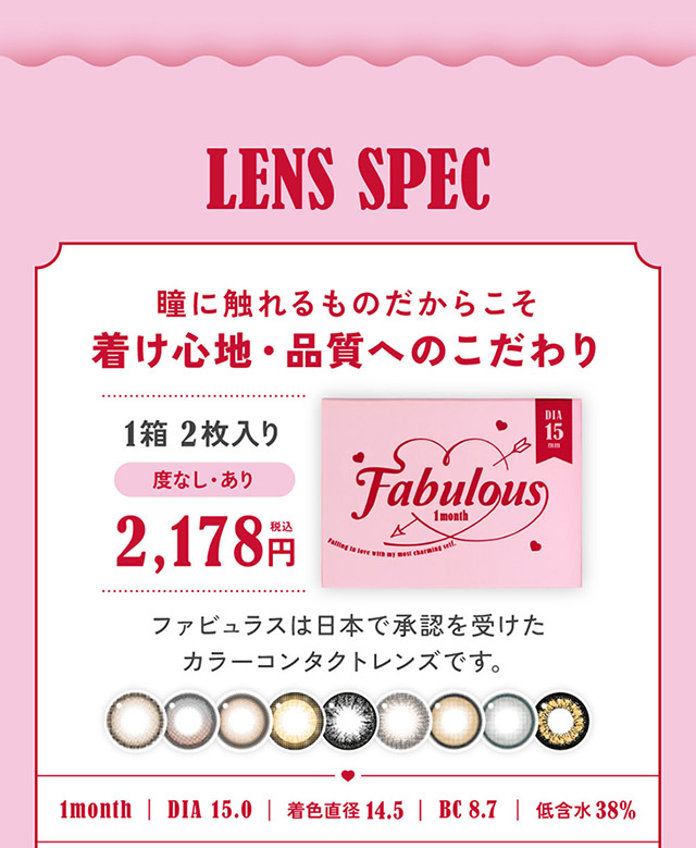 ファビュラスのレンズスペック,瞳に触れるものだからこそ付け心地・品質へのこだわり,ファビュラスは日本で承認を受けたカラーコンタクトレンズです|鈴木愛理イメージモデルのファビュラス(FABULOUS)は大人気シリーズレヴィア、キャンディーマジック、シークレットキャンディーマジックの人気カラーを選抜しDIA&着色直径を史上最大にパワーアップしたナチュラルに盛れるマンスリーカラコン