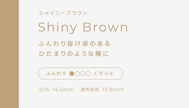シャイニーブラウン,ふんわり抜け感のあるひだまりのような瞳に,DIA14.5mm,着色直径13.8mm|こころ、瞳、自分らしく ワンデーカラコン フェアリーワンデーニュートラル シリーズ(FAIRY 1day Neutral series)