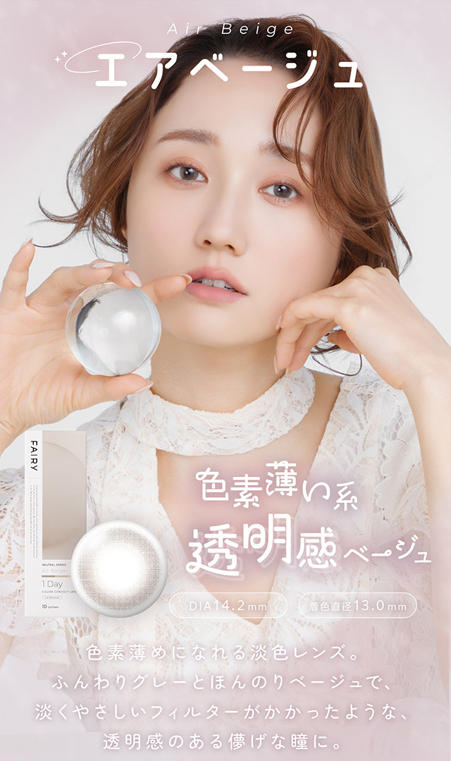 エアベージュ,色素薄い系透明感ベージュ,色素薄めになれる淡色レンズ。ふんわりグレーとほんのりベージュで、淡くやさしいフィルターがかかったような、透明感のある儚げな瞳に。|自然に溶け込むシンプルカラコン ワンデーカラコン フェアリーワンデーニュートラル シリーズ(FAIRY 1day Neutral series)