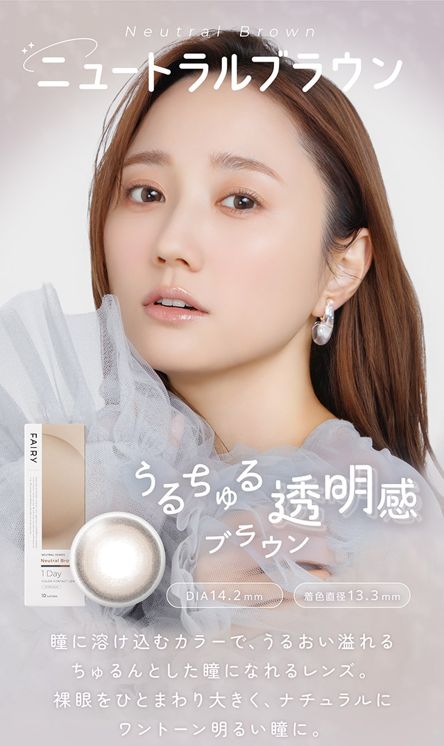 ニュートラルブラウン,うるちゅる透明感ブラウン、瞳に溶け込むカラーで、うるおい溢れるちゅるんとした瞳になれるレンズ。裸眼をひとまわり大きく、ナチュラルにワントーン明るい瞳に。|自然に溶け込むシンプルカラコン ワンデーカラコン フェアリーワンデーニュートラル シリーズ(FAIRY 1day Neutral series)