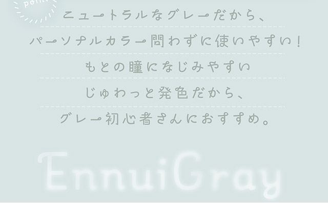 ニュートラルなグレーだから、パーソナルカラー問わずに使いやすい!もとの瞳になじみやすいじゅわっと発色だから、グレー初心者さんにおすすめ。|自然に溶け込むシンプルカラコン ワンデーカラコン フェアリーワンデーニュートラル シリーズ(FAIRY 1day Neutral series)