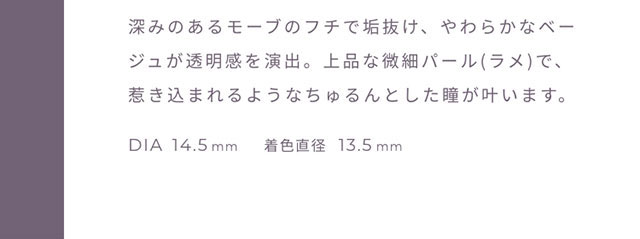 深みのあるモーブのフチで垢抜け、やわらかなベージュが透明感を演出。上品な微細パール(ラメ)で引き込まれるようなちゅるんとした瞳が叶います。DIA14.5mm,着色直径13.5mm|FAIRY 1Day SIMMERING SERIES ワンデーカラコン フェアリーワンデーシマーリングシリーズ