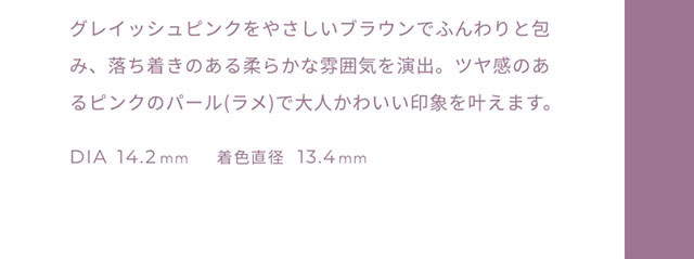 グレイッシュピンクをやさしいブラウンでふんわりと包み、落ち着きのある柔らかな雰囲気を演出。艶感のあるピンクのパール(ラメ)で大人可愛い印象を与えます。DIA14.2mm,着色直径13.4mm|FAIRY 1Day SIMMERING SERIES ワンデーカラコン フェアリーワンデーシマーリングシリーズ