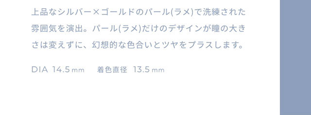上品なシルバー×ゴールドのパール(ラメ)で洗練された雰囲気を演出。パール(ラメ)だけのデザインが瞳の大きさは変えずに、幻想的な色合いとツヤをプラスします。DIA14.5mm,着色直径13.5mm|FAIRY 1Day SIMMERING SERIES ワンデーカラコン フェアリーワンデーシマーリングシリーズ