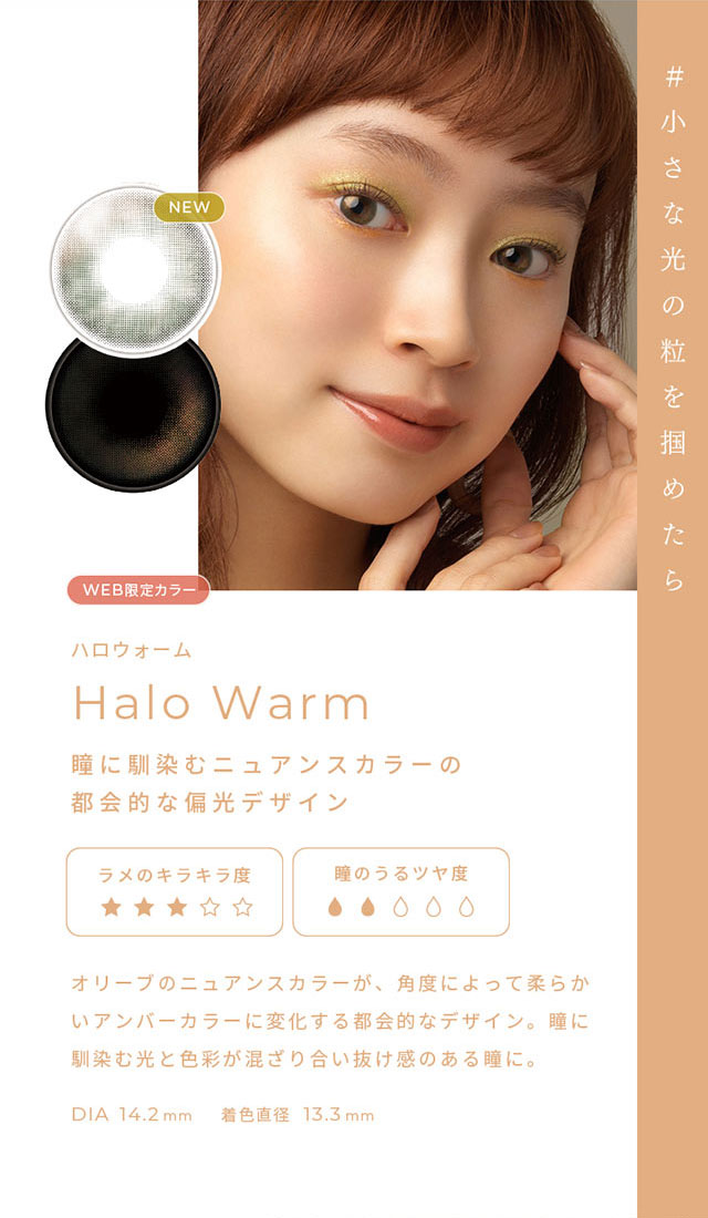 #小さな光の粒を掴めたら ハロウォーム(Halo Warm)瞳に馴染むニュアンスカラーの都会的な偏光デザイン,オリーブのニュアンスカラーが角度によって柔らかいアンバーカラーに変化する都会的なデザイン,瞳に馴染む光と色彩が混ざり合い抜け感のある瞳に,DIA14.2mm,着色直径13.3mm|FAIRY 1Day SIMMERING SERIES ワンデーカラコン フェアリーワンデーシマーリングシリーズ
