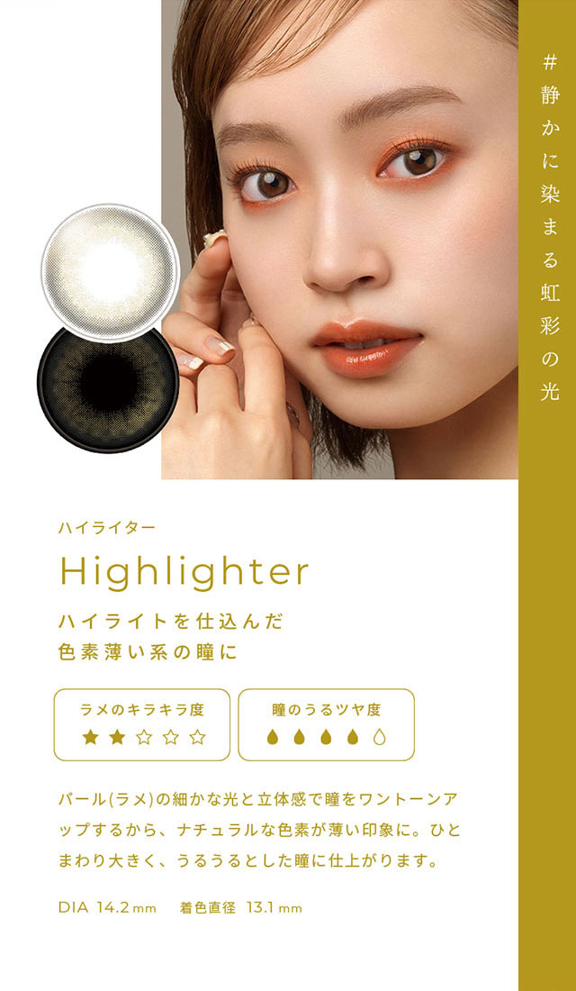 #静かに染まる虹彩の光 ハイライター(Highlighter)ハイライトを仕込んだ色素薄い系の瞳に,パール(ラメ)の細かな光と立体感で瞳をワントーンアップするから、ナチュラルな色素が薄い印象に。ひとまわり大きく、うるうるとした瞳に仕上がります。DIA14.2mm,着色直径13.1mm|FAIRY 1Day SIMMERING SERIES ワンデーカラコン フェアリーワンデーシマーリングシリーズ