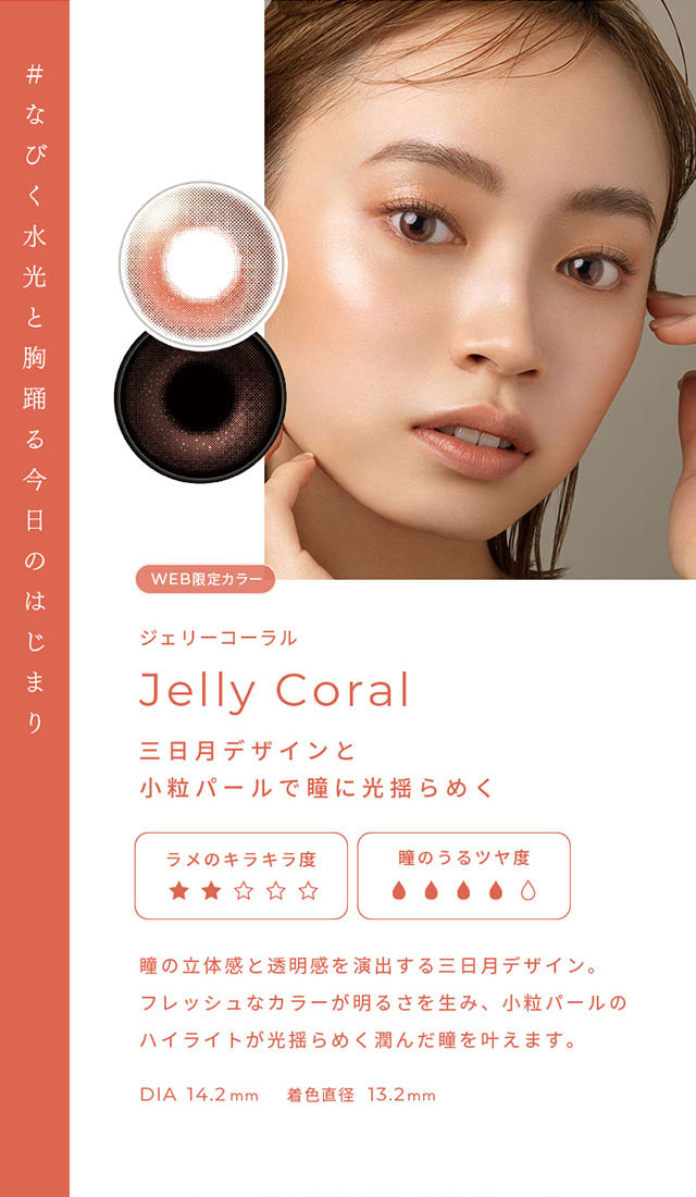 #なびく水光と胸躍る今日のはじまり ジェリーコーラル(Jelly Coral)三日月デザインと小粒パールで瞳に光ゆらめく,瞳の立体感と透明感を演出する三日月デザイン。フレッシュなカラーが明るさを生み、小粒パールのハイライトが光揺らめく潤んだ瞳を叶えます。DIA14.2mm,着色直径13.2mm|FAIRY 1Day SIMMERING SERIES ワンデーカラコン フェアリーワンデーシマーリングシリーズ