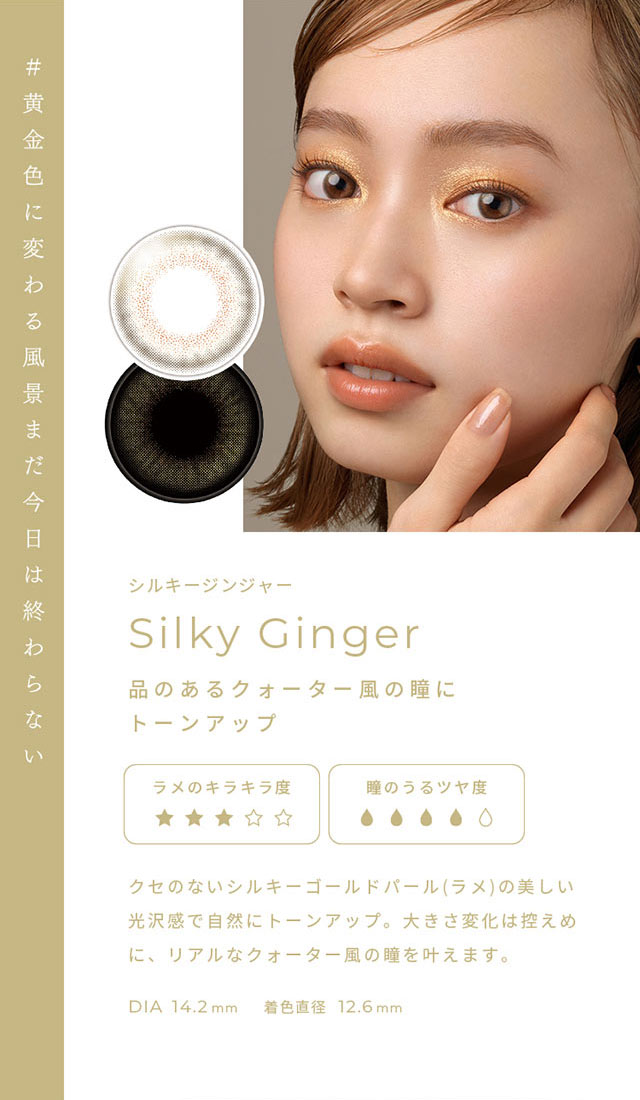 #黄金色に変わる風景まだ今日は終わらない シルキージンジャー(Silky Gnger)品のあるクォーター風の瞳にトーンアップ,クセのないシルキーゴールドパール(ラメ)の美しい光沢感で自然にトーンアップ。大きさ変化は控えめに、リアルなクォーター風の瞳を叶えます。DIA14.2mm,着色直径12.6mm|FAIRY 1Day SIMMERING SERIES ワンデーカラコン フェアリーワンデーシマーリングシリーズ