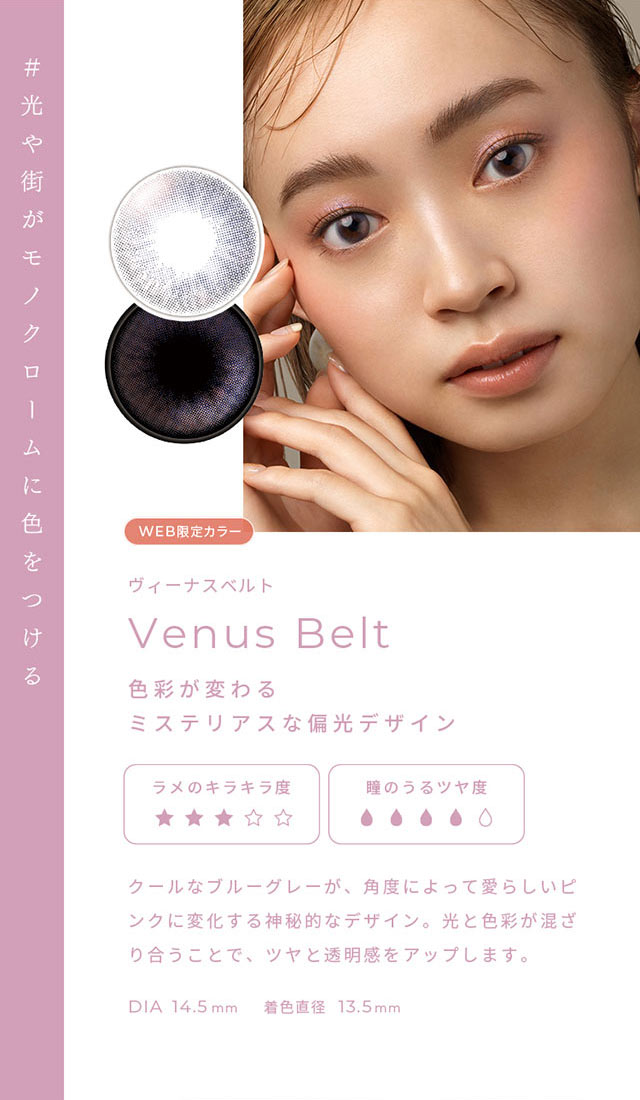 #光や街がモノクロームに色をつける ヴィーナスベルト(Venus Belt)色彩が変わるミステリアスな偏光デザイン,クールなブルーグレーが、角度によって愛らしいピンクに変化する神秘的なデザイン。光と色彩が混ざり合うことで、ツヤと透明感をアップします。DIA14.5mm,着色直径13.5mm|FAIRY 1Day SIMMERING SERIES ワンデーカラコン フェアリーワンデーシマーリングシリーズ