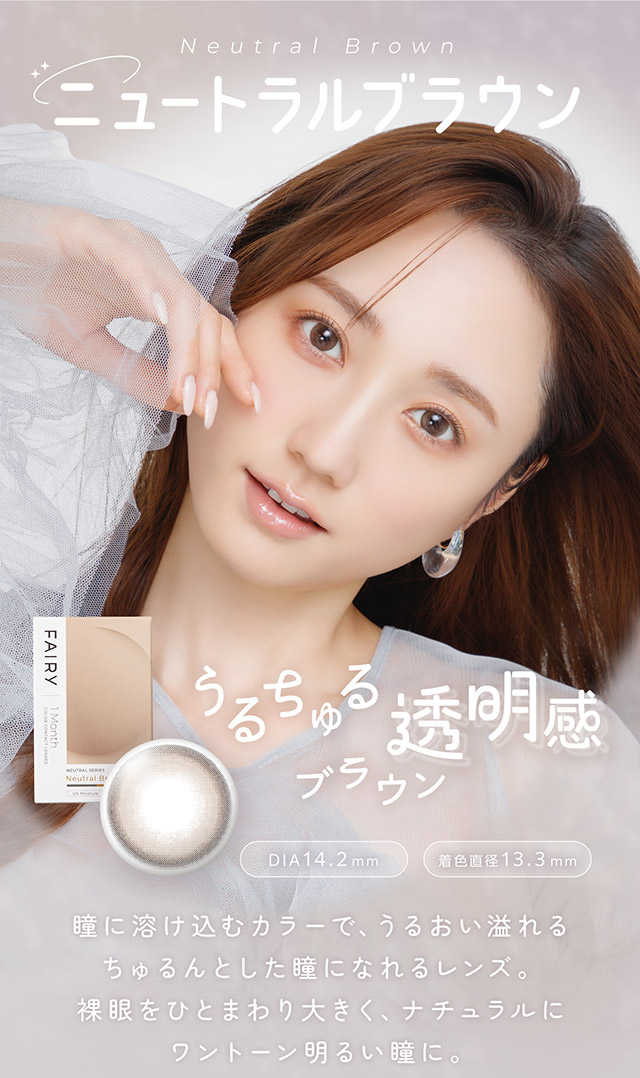 ニュートラルブラウン,うるちゅる透明感ブラウン,瞳に溶け込むカラーで、うるおい溢れるちゅるんとした瞳になれるレンズ。裸眼をひとまわり大きく、ナチュラルにワントーン明るい瞳に。|FAIRY 1Month NEUTRAL SERIES マンスリーカラコン フェアリーワンマンスニュートラルシリーズ