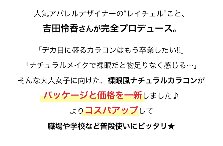 人気アパレルデザイナーレイチェルこと吉田怜香さん完全プロデュース。「デカ目に盛るカラコンはもう卒業したい!!」「ナチュラルメイクで裸眼だと物足りなく感じる…」そんな大人女子に向けた、裸眼風ナチュラルカラコンがパッケージと価格を一新しました♪よりコスパアップして職場や学校など普段使いにピッタリ★