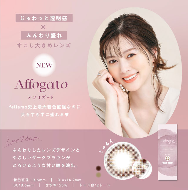 じゅわっと透明感×ふんわり盛れ,少し大きめレンズのアフォガート(Affogato)フェリアモ史上最大着色直径なのに大きすぎずに盛れる,ふんわりしたレンズデザインと優しいダークブラウンがとろけるような甘い瞳を演出,着色直径13.6mm,DIA14.2mm,BC8.6mm,含水率55%,2トーンレンズ|白石麻衣(まいやん)さんイメージモデルのワンデーカラコンフェリアモ(feliamo)