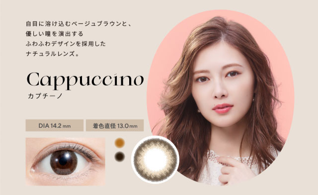 フェリアモのカプチーノは白目に溶け込むベージュブラウンと優しい瞳を演出するふわふわデザインを採用したナチュラルレンズ。|白石麻衣(まいやん)さんイメージモデルのワンデーカラコンフェリアモ(feliamo)