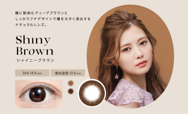 フェリアモのシャイニーブラウンは瞳に馴染むディープブラウンとしっかりフチデザインで瞳を大きく演出するナチュラルレンズ。|白石麻衣(まいやん)さんイメージモデルのワンデーカラコンフェリアモ(feliamo)