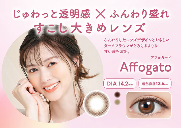 じゅわっと透明感×ふんわり盛れ,少し大きめレンズのアフォガート(Affogato)フェリアモ史上最大着色直径なのに大きすぎずに盛れる,ふんわりしたレンズデザインと優しいダークブラウンがとろけるような甘い瞳を演出,着色直径13.6mm,DIA14.2mm,BC8.6mm,含水率55%,2トーンレンズ|白石麻衣(まいやん)さんイメージモデルのワンデーカラコンフェリアモ(feliamo)