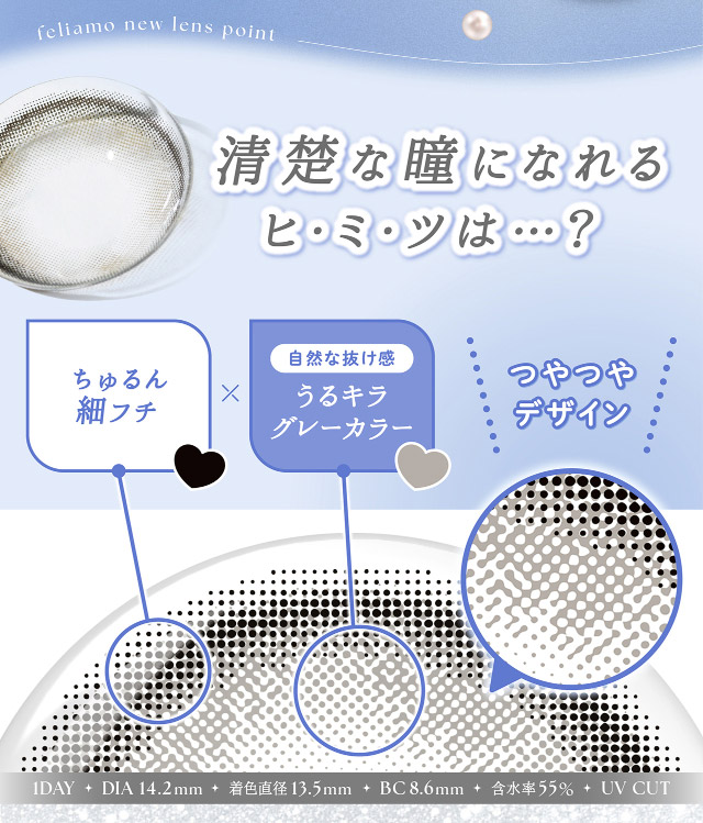 清楚な瞳になれる秘密,ちゅるん細フチ,自然な抜け感のうるキラグレーカラー,つやつやデザイン|フェリアモワンデー 白石麻衣さんイメージモデル 誰でも絶対盛れちゃう!ナチュラルカラコンならフェリアモ(feliamo)