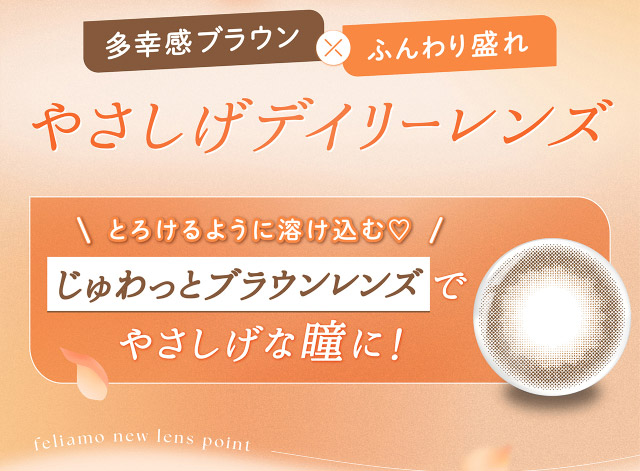 多幸感ブラウン×ふんわり盛れ,やさしげデイリーレンズ,とろけるように溶け込む♡じゅわっとブラウンレンズでやさしげな瞳に!|フェリアモワンデー 白石麻衣さんイメージモデル 誰でも絶対盛れちゃう!ナチュラルカラコンならフェリアモ(feliamo)