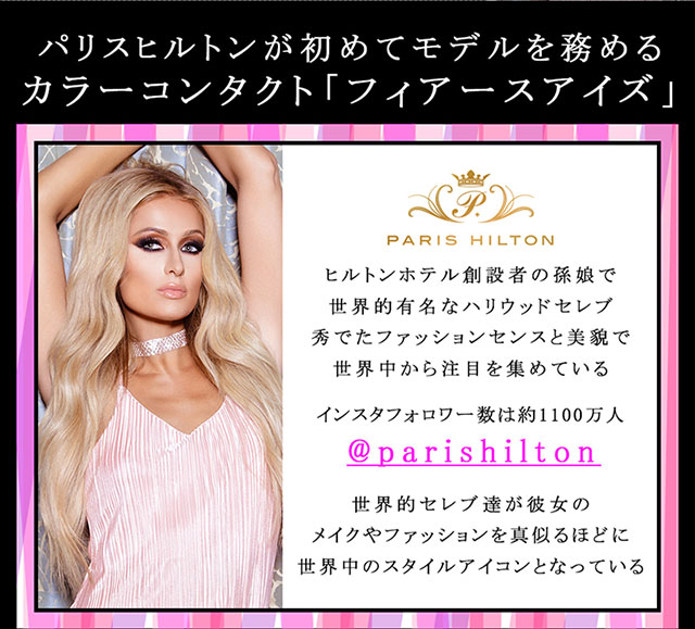 パリスヒルトンが初めてモデルを務めるカラーコンタクト「フィアースアイズ」 ヒルトンホテル創設者の孫娘で世界的有名なハリウッドセレブ。秀でたファッションセンスと美貌で世界中から注目を集めている。インスタフォロワー数は約1100万人@parishilton 世界的セレブ達が彼女のメイクやファッションを真似るほどに世界中のスタイルアイコンとなっている