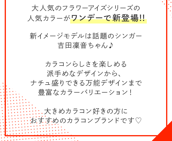 大人気のフラワーアイズシリーズの人気カラーがワンデーで新登場!!新イメージモデルは話題のシンガー吉田凛音ちゃん♪カラコンらしさを楽しめる派手めなデザインから、ナチュ盛り出来る万能デザインまで豊富なカラーバリエーション!大きめカラコン好きの方におすすめのカラコンブランドです♡