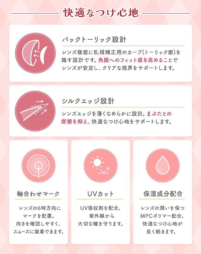 快適なつけ心地 バックトーリック設計 レンズ後面に乱視矯正用のカーブ(トーリック面)を施す設計です。角膜へのフィット感を高めることでレンズが安定し、クリアな視界をサポートします。 シルクエッジ設計 レンズエッジを薄くなめらかに設計。まぶたとの摩擦を抑え、快適なつけ心地をサポートします。 軸合わせマーク レンズの6時方向にマークを配置。向きを確認しやすく、スムーズに装着できます。 UVカット UV吸収剤を配合。紫外線から大切な瞳を守ります。 保湿成分配合 レンズの潤いを保つMPCポリマー配合。快適なつけ心地が長く続きます。|乱視用 10枚 フルーリートーリック(AXIS180°) DIA:14.5mm ワンデー カラコン カラーコンタクトレンズ