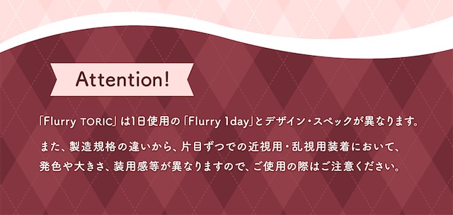 Attention! 「Flurry TORIC」は1日使用の「Flurry 1day」とデザイン・スペックが異なります。また、製造規格の違いから、片目ずつでの近視用・乱視用装着において、発色や大きさ、装用感等が異なりますので、ご使用の際はご注意ください。|乱視用 10枚 フルーリートーリック(AXIS180°) DIA:14.5mm ワンデー カラコン カラーコンタクトレンズ