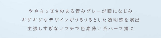 やや白っぽさのある青みグレーが瞳になじみ,ギザギザなデザインがうるうるとした透明感を演出,主張しすぎないフチで色素薄い系ハーフ顔に|重なり合う透明感の三原色『FONDUE(フォンデュ)』モアコン独占販売カラコン