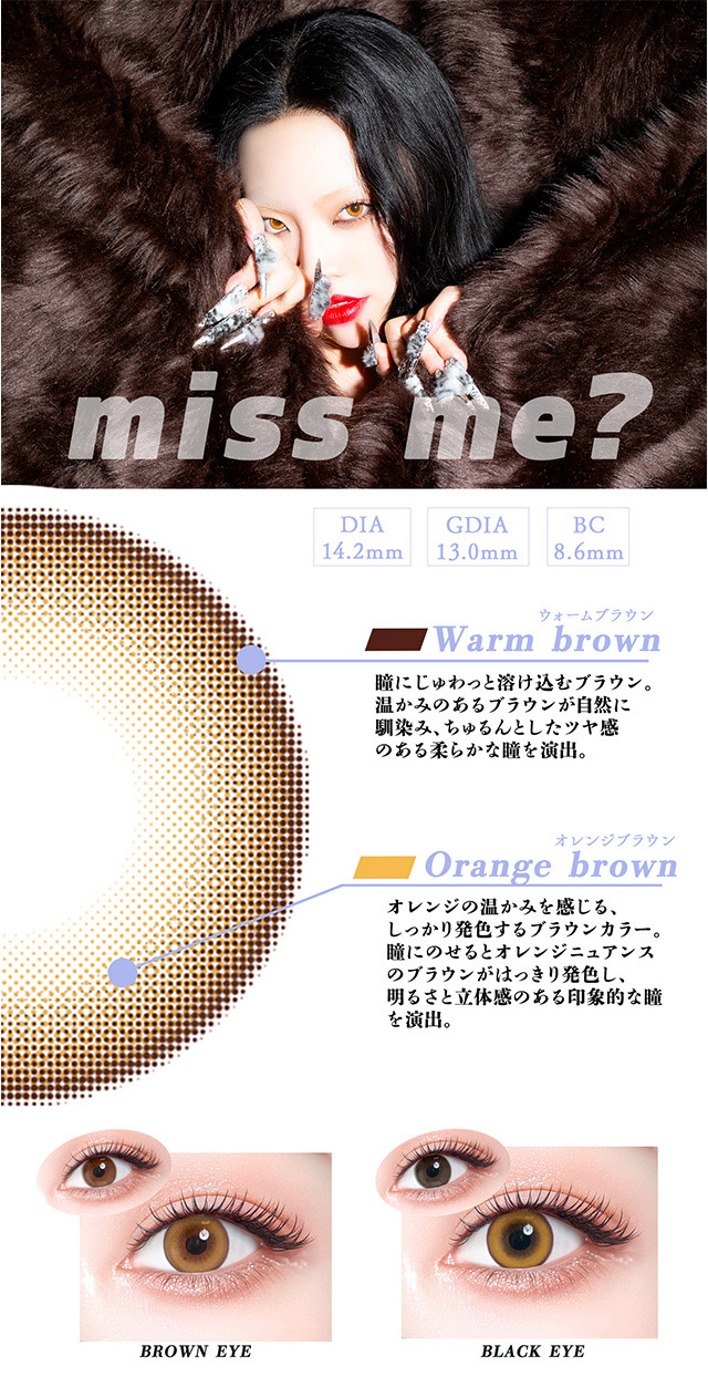 ミスミー?(miss me?),ちゃんみなのプロデュースレンズ第2弾,温かみのあるオレンジブラウンの発色,温かみのあるオレンジブラウンの発色でナチュラルでありながら個性を引き出してくれる絶妙なカラーリング,誰もが思わず目を奪われる印象を残します,miss me?は日常にちょっとした変化と自信を与えてくれるそんな魅力的なレンズです|可愛いを頑張る全ての人にささぐ ちゃんみなプロデュース ワンデーカラコン ギャルネバーダイ(GAL NEVER DIE)