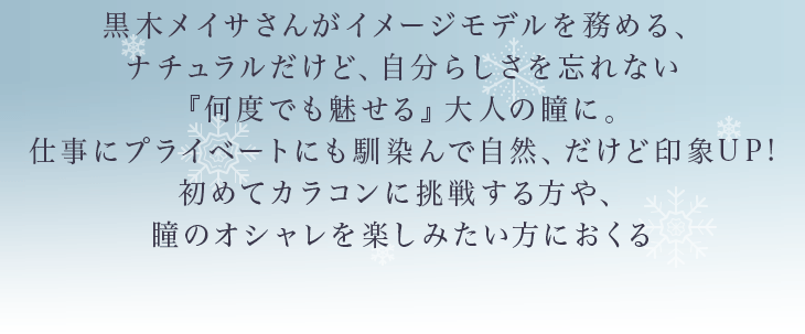 黒木メイサさんがイメージモデルを務める、ナチュラルだけど、自分らしさを忘れない「何度でも魅せる」大人の瞳に。仕事にプライベートにも馴染んで自然、だけど印象UP!初めてカラコンに挑戦する方や、瞳のオシャレを楽しみたい方におくる