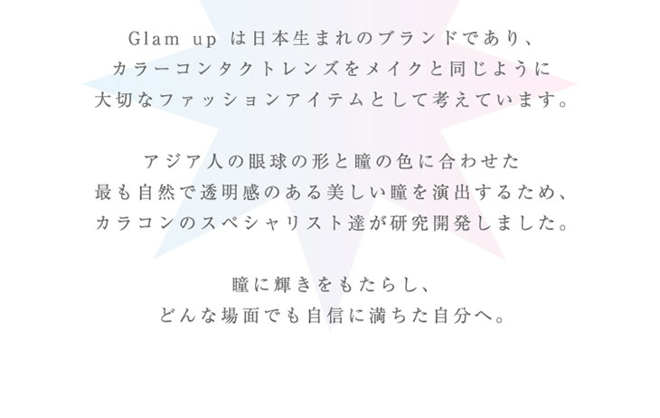 Glamupは日本生まれのカラーコンタクトレンズブランドであり、カラーコンタクトレンズをメイクと同じように大切なファッションアイテムとして考えています。アジア人の眼球と形と瞳の色に合わせたもっとも自然で透明感のある美しい瞳を演出するため、カラコンのスペシャリスト達が研究開発しました、瞳に輝きをもたらし、どんな場面でも自信に満ちた自分へ。