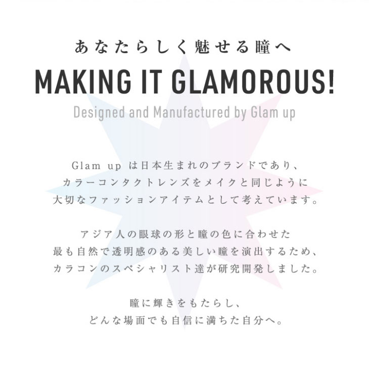 Glamupは日本生まれのカラーコンタクトレンズブランドであり、カラーコンタクトレンズをメイクと同じように大切なファッションアイテムとして考えています。アジア人の眼球と形と瞳の色に合わせたもっとも自然で透明感のある美しい瞳を演出するため、カラコンのスペシャリスト達が研究開発しました、瞳に輝きをもたらし、どんな場面でも自信に満ちた自分へ。