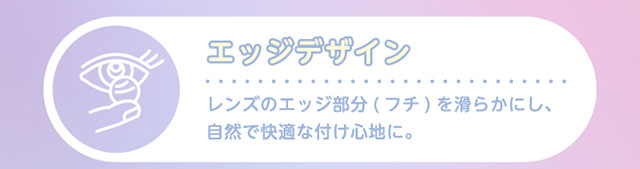 Glamup(グラムアップ)ワンデーカラコンのレンズスペック詳細|レンズのフチを滑らかにして自然で快適なつけ心地|着色部分が直接目に触れない瞳に優しい構造|瞳の乾燥を防ぎうるおいをキープする低含水38.5%のレンズ