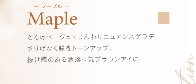 ハルネ【HARNE】Youtuberとして大人気のてんちむさんプロディースのワンデーカラコンメープルはとろけベージュ×じんわりニュアンスグラデがポイントのさりげなく瞳をトーンアップしてくれて、抜け感のある洒落っけブラウンアイになれるカラー