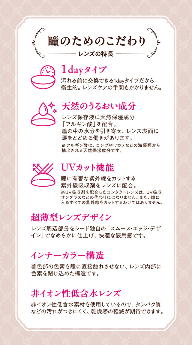 瞳のためのこだわり,レンズ特徴,1dayタイプ,天然のうるおい成分,UVカット機能,超薄型レンズデザイン,インナーカラー構造,非イオン性低含水レンズ|ヒロインのような輝く大きな瞳へ【ヒロインメイク ワンデーUVM(HeroineMake 1day UVM)】ワンデーカラコン,1day,DIA14.2mm,含水率38.0%,低含水