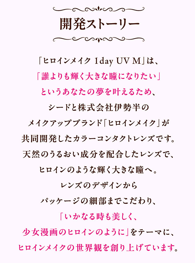 ヒロインメイク ワンデーUVMの開発ストーリー|ヒロインのような輝く大きな瞳へ【ヒロインメイク ワンデーUVM(HeroineMake 1day UVM)】ワンデーカラコン,1day,DIA14.2mm,含水率38.0%,低含水