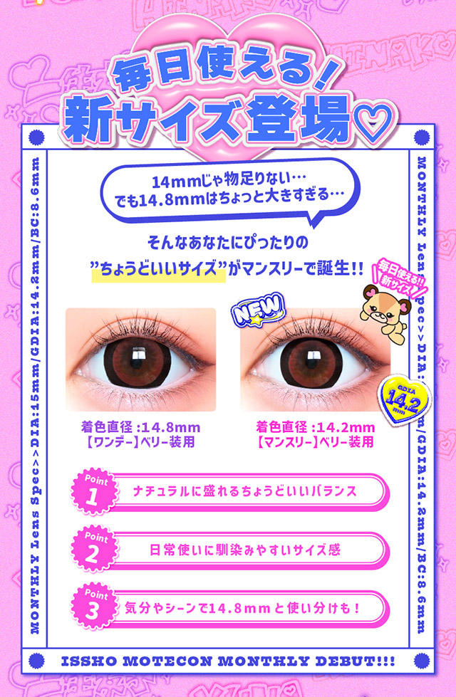 毎日使える新サイズ登場♡14mmじゃ物足りないでも14.8mmはちょっと大きすぎる・・・そんああなたにぴったりのちょうどいいサイズがマンスリーで誕生!!|一生友子プロデュース 一生盛ってこ 日本承認レンズ最大級DIA15mmマンスリーカラコン「一生モテコンワンマンス(ISSHO MOTECON 1month)」,1month,BC8.6mm,1箱2枚入り