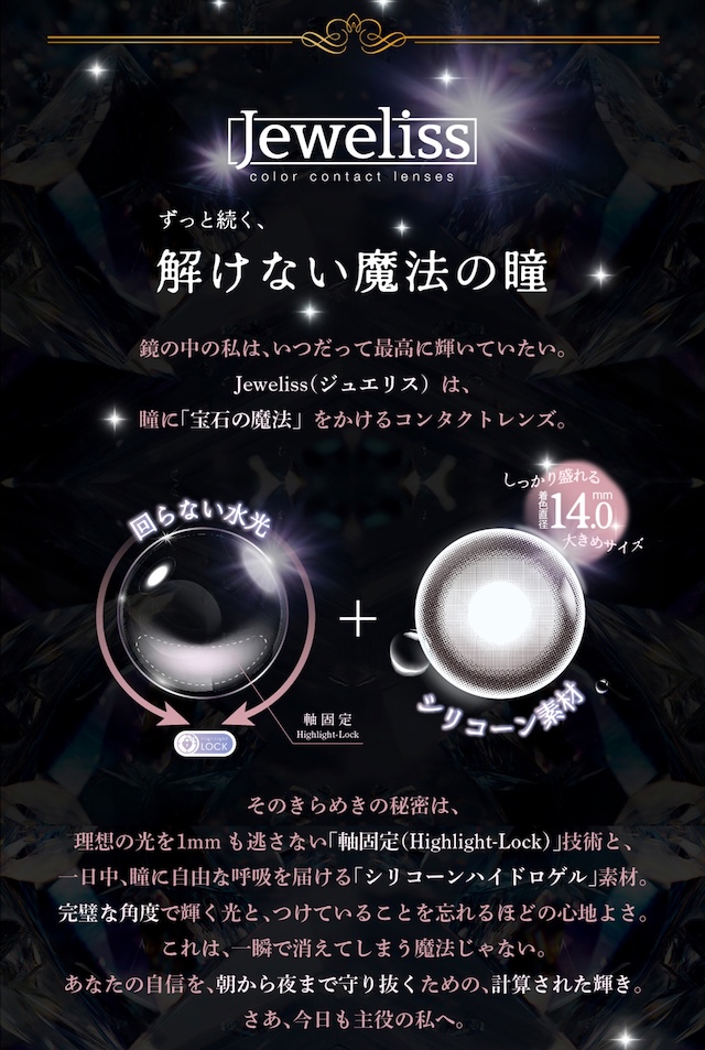ずっと続く、解けない魔法の瞳 鏡の中の私は、いつだって最高に輝いていたい。Jeweliss(ジュエリス)は、瞳に「宝石の魔法」をかけるコンタクトレンズ。|度あり・度なし 10枚 ジュエリス DIA:14.5mm ワンデー カラコン カラーコンタクトレンズ