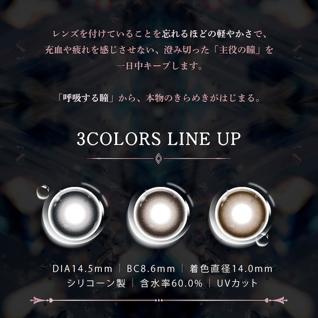 レンズを付けていることを忘れるほどの軽やかさで、充血や疲れを感じさせない、澄み切った「主役の瞳」を一日中キープします。「呼吸する瞳」から、本物のきらめきがはじまる。3COLORS LINE UP|度あり・度なし 10枚 ジュエリス DIA:14.5mm ワンデー カラコン カラーコンタクトレンズ