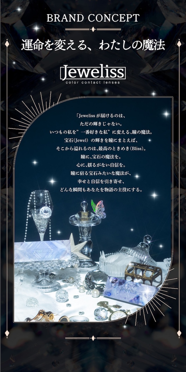 BRAND CONCEPT 運命を変える、わたしの魔法 「Jewelissが届けるのは、ただの輝きじゃない。いつもの私を”一番好きな私”に変える、瞳の魔法。宝石(Jewel)の輝きを瞳にまとえば、そこから溢れるのは、最高のときめき(Bliss)。瞳に、宝石の魔法を。心に、揺るがない自信を。瞳に宿る宝石みたいな魔法が、幸せと自信を引き寄せ、どんな瞬間もあなたを物語の主役にする。|度あり・度なし 10枚 ジュエリス DIA:14.5mm ワンデー カラコン カラーコンタクトレンズ
