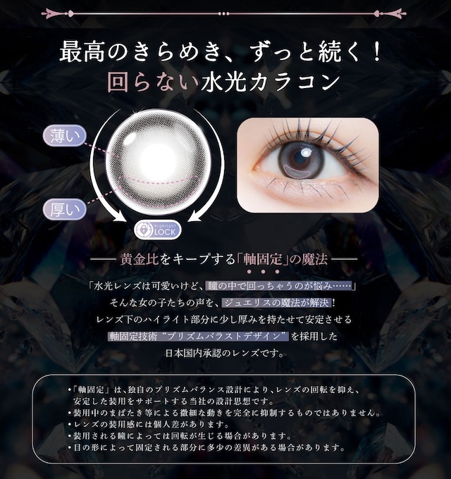 黄金比をキープする「軸固定」の魔法「水光レンズは可愛いけど、瞳の中で回っちゃうのが悩み……」そんな女の子たちの声を、ジュエリスの魔法が解決!レンズ下のハイライト部分に少し厚みを持たせて安定させる軸固定技術“プリズムバラストデザイン”を採用した日本国内承認のレンズです。|度あり・度なし 10枚 ジュエリス DIA:14.5mm ワンデー カラコン カラーコンタクトレンズ