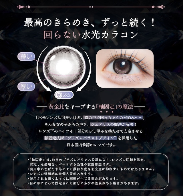 黄金比をキープする「軸固定」の魔法「水光レンズは可愛いけど、瞳の中で回っちゃうのが悩み……」そんな女の子たちの声を、ジュエリスの魔法が解決!レンズ下のハイライト部分に少し厚みを持たせて安定させる軸固定技術“プリズムバラストデザイン”を採用した日本国内承認のレンズです。|度あり・度なし 10枚 ジュエリス DIA:14.5mm ワンデー カラコン カラーコンタクトレンズ