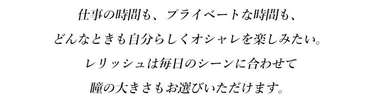 仕事の時間も、プライベートな時間も、どんなときも自分らしくオシャレを楽しみたい。レリッシュは毎日のシーンに合わせて瞳の大きさもお選びいただけます。