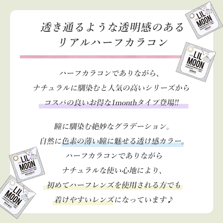 透き通るような透明感のあるリアルハーフカラコン ハーフカラコンでありながら、ナチュラルに馴染むと人気の高いシリーズからコスパの良いお得な1monthタイプ登場!! 瞳に馴染む絶妙なグラデーション。自然に色素の薄い瞳に魅せる透け感カラー。ハーフカラコンでありながらナチュラルな使い心地により、初めてハーフレンズを使用される方でも着けやすいレンズになっています♪